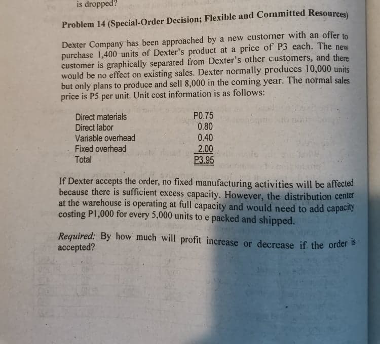 is dropped?
Problem 14 (Special-Order Decision; Flexible and Committed Resources)
Dexter Company has been approached by a new custorner with an offer to
purchase 1,400 units of Dexter's product at a price of P3 each. The new
customer is graphically separated from Dexter's other customers, and there
would be no effect on existing sales. Dexter normally produces 10,000 units
but only plans to produce and sell 8,000 in the coming year. The normal sales
price is P5 per unit. Unit cost information is as follows:
PO.75
Direct materials
Direct labor
Variable overhead
Fixed overhead
Total
0.80
0.40
2.00
P3.95
If Dexter accepts the order, no fixed manufacturing activities will be affected
because there is sufficient excess capacity. However, the distribution center
at the warehouse is operating at full capacity and would need to add capacity
costing P1,000 for every 5,000 units to e packed and shipped.
Required: By how much will profit increase or decrease if the order s
accepted?
