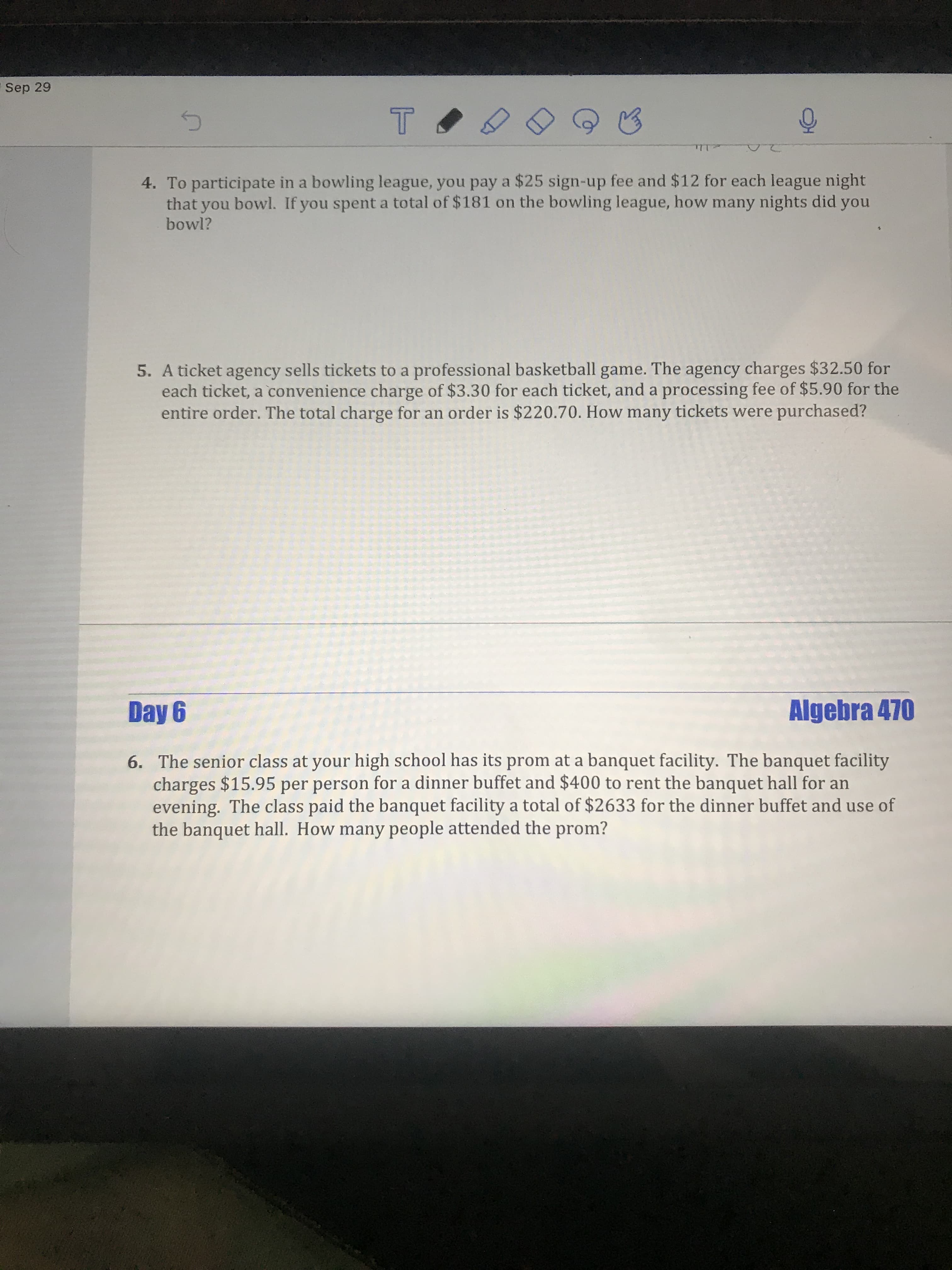 Sep 29
20
4. To participate in a bowling league, you pay a $25 sign-up fee and $12 for each league night
that you bowl. If you spent a total of $181 on the bowling league, how many nights did you
bowl?
5. A ticket agency sells tickets to a professional basketball game. The agency charges $32.50 for
each ticket, a convenience charge of $3.30 for each ticket, and a processing fee of $5.90 for the
entire order. The total charge for an order is $220.70. How many tickets were purchased?
Algebra 470
6. The senior class at your high school has its prom at a banquet facility. The banquet facility
charges $15.95 per person for a dinner buffet and $400 to rent the banquet hall for an
evening. The class paid the banquet facility a total of $2633 for the dinner buffet and use of
the banquet hall. How many people attended the prom?
