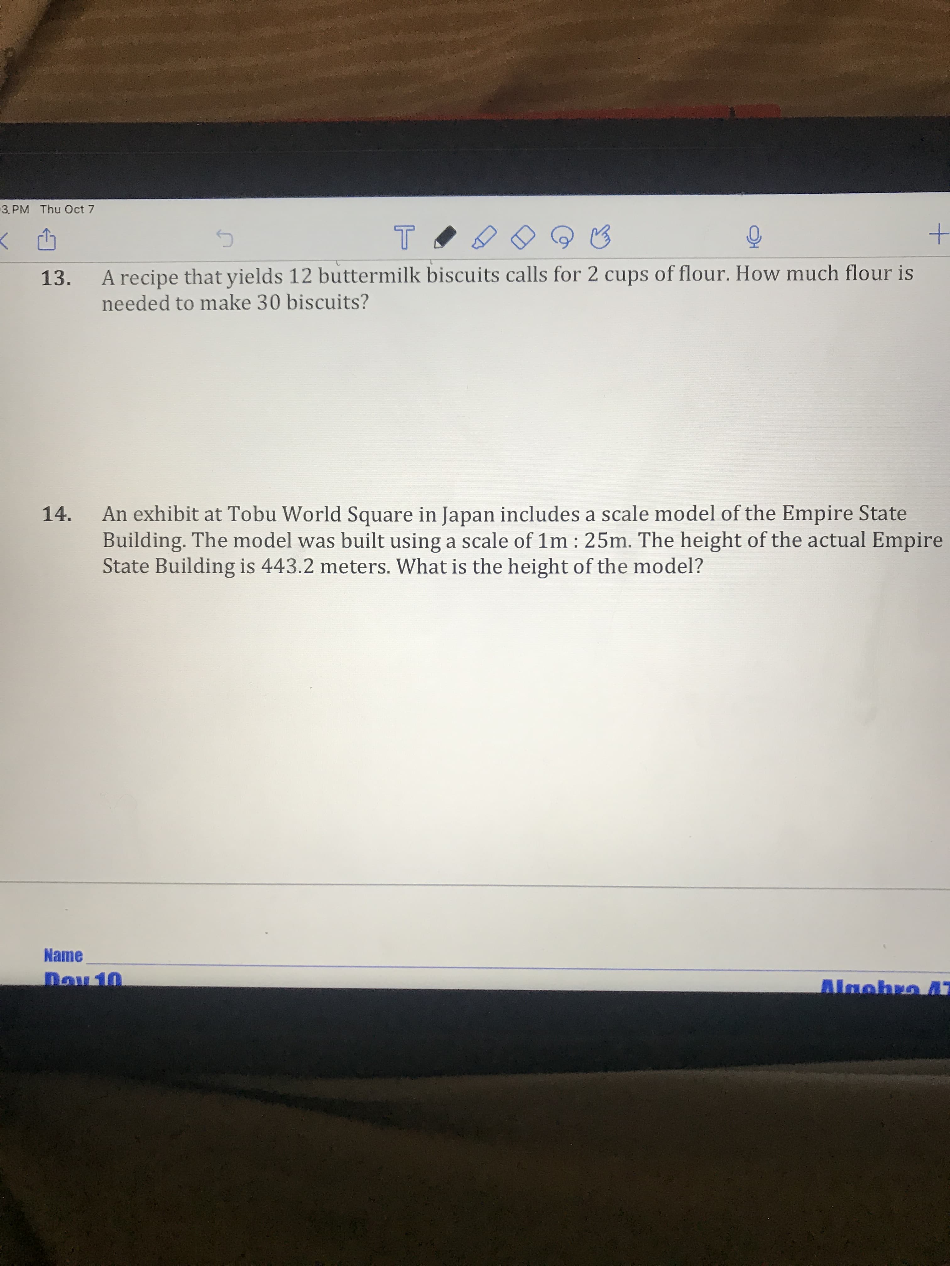 3. PM Thu Oct 7
13.
A recipe that yields 12 buttermilk biscuits calls for 2 cups of flour. How much flour is
needed to make 30 biscuits?
An exhibit at Tobu World Square in Japan includes a scale model of the Empire State
Building. The model was built using a scale of 1m : 25m. The height of the actual Empire
State Building is 443.2 meters. What is the height of the model?
14.
Name
