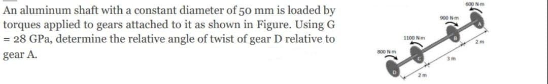 600 Nm
An aluminum shaft with a constant diameter of 50 mm is loaded by
torques applied to gears attached to it as shown in Figure. Using G
= 28 GPa, determine the relative angle of twist of gear D relative to
900 Nm
1100 Nm
2 m
800 N-m
gear A.
3m
2 m
