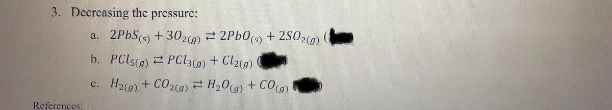 3. Decrcasing the prcssurc:
a. 2PBS + 302) 2 2Pb0s) + 2S02(9)
+ 302(g)
2 2P60(s) + 2502(0)
b. PCIS(g) 2 PC13() + Cl2c9)
c. H2(9) + CO29) 2 H20(g) + CO
+ CO29) 2 H209 + CO(g)
С.
References:
