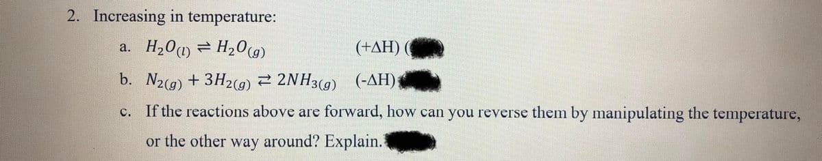 2. Increasing in temperature:
a. H201) = H20(9)
(+AH)
b. N2(g) + 3H2(9) 2 2NH3(g) (-AH)
c. If the reactions above are forward, how can you reverse them by manipulating the temperature,
or the other way around? Explain.
