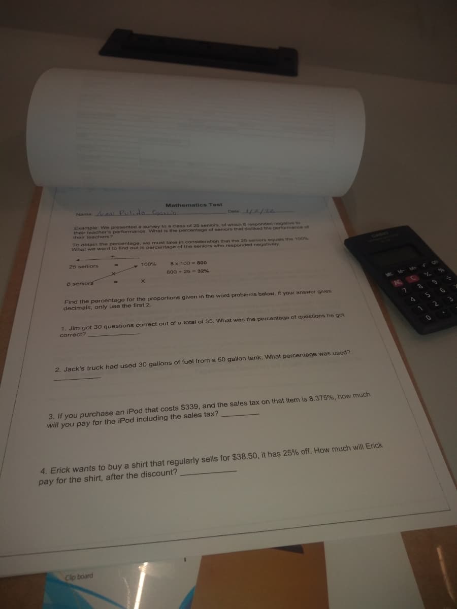 Mathematics Test
Name a Pulido Cgarcia
Date 2/22
Example We presented a survey to a class of 20 seniors, of which B responded negative to
their teacher's performance. What is the percentage of seniors that disliked the performance of
their teachers?
To obtain the percentage, we must take in consnideration that the 25 seniors equals the 100%
What we want to find out is percentage of the seniors whho responded negatively
25 seniors
100%
8x 100 = 800
800 + 25 = 32%
8 seniors
Find the percentage for the proportions given in the word problems below. If your answer gives
decimals, only use the first 2.
1. Jim got 30 questions correct out of a total of 35. What was the percentage of questions he got
correct?
2. Jack's truck had used 30 gallons of fuel from a 50 gallon tank. What percentage was used?
3. If you purchase an iPod that costs $339, and the sales tax on that item is 8.375%, how much
will you pay for the iPod including the sales tax?
4. Erick wants to buy a shirt that regularly sells for $38.50, it has 25% off. How much will Erick
pay for the shirt, after the discount?
Clip board
96
