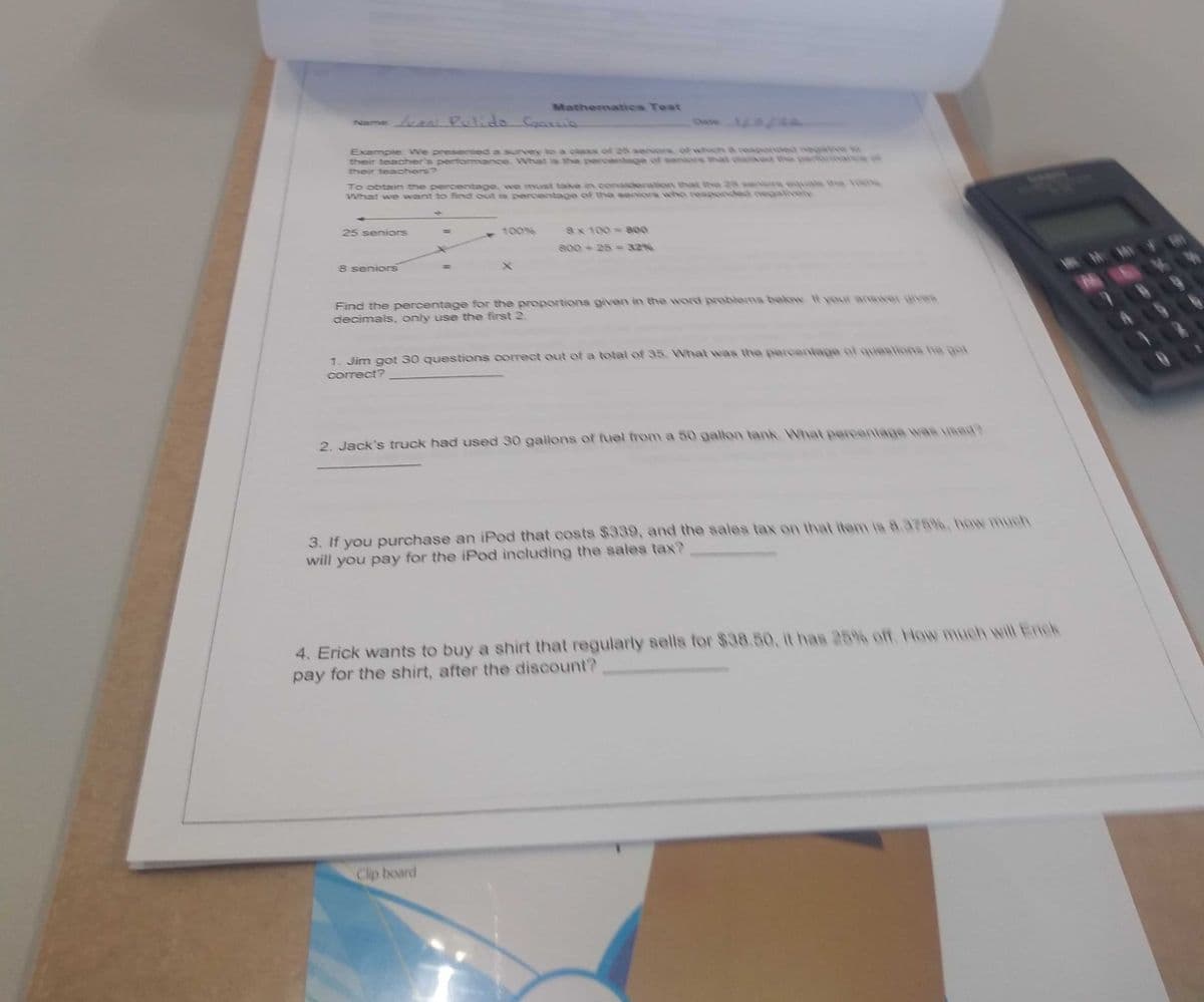 Mathematies Test
Name Pulido Coans
Dae1
Example: We presented a survey to a okess of 25 saniors. od whic & cesponded negative o
their teacher's performance. What is the percentage of seniors that chskedt the partrmance of
their teachers?
To obtain the percentage, we must take in consideration that ve 25 seniors equa ha 100
What we want to find out is percentage of the seniors who respended negaively
100%
Sx 100 800
25 seniors
s00 25 = 32%
8 seniors
Find the percentage for the proportions given in the word problems balow. H your anawer gHvea
decimals, only use the first 2.
1. Jim got 30 questions correct out of a total of 35 What was the percentage of queslians he gat
correct?
2. Jack's truck had used 30 gallons of fuel from a 50 gallon tank. What percantage was uIsed?
3. If you purchase an iPod that costs $339, and the sales tax on that item is 8.375%, how much
will you pay for the iPod including the sales tax?
4. Erick wants to buy a shirt that regularly sells for $38.50, it has 25% off. How much will Enck
pay for the shirt, after the discount?
Clip board
