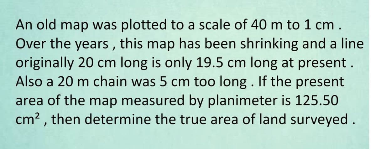 An old map was plotted to a scale of 40 m to 1 cm.
Over the years, this map has been shrinking and a line
originally 20 cm long is only 19.5 cm long at present.
Also a 20 m chain was 5 cm too long. If the present
area of the map measured by planimeter is 125.50
cm², then determine the true area of land surveyed.