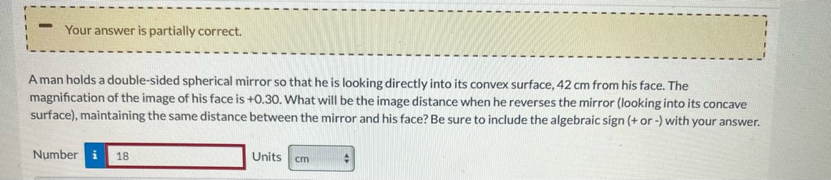 Your answer is partially correct.
A man holds a double-sided spherical mirror so that he is looking directly into its convex surface, 42 cm from his face. The
magnification of the image of his face is +0.30. What will be the image distance when he reverses the mirror (looking into its concave
surface), maintaining the same distance between the mirror and his face? Be sure to include the algebraic sign (+ or -) with your answer.
Number i 18
Units cm
♦