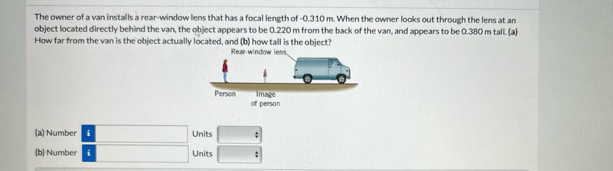 The owner of a van installs a rear-window lens that has a focal length of -0.310 m. When the owner looks out through the lens at an
object located directly behind the van, the object appears to be 0.220 m from the back of the van, and appears to be 0.380 m tall. (a)
How far from the van is the object actually located, and (b) how tall is the object?
Rear-window lens,
(a) Number i
(b) Number i
Units
Units
Person
Image
of person
♦
Ĉ