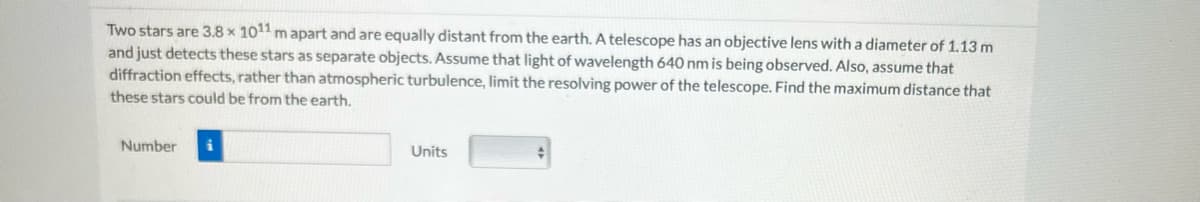 Two stars are 3.8 x 1011 m apart and are equally distant from the earth. A telescope has an objective lens with a diameter of 1.13 m
and just detects these stars as separate objects. Assume that light of wavelength 640 nm is being observed. Also, assume that
diffraction effects, rather than atmospheric turbulence, limit the resolving power of the telescope. Find the maximum distance that
these stars could be from the earth.
Number
Units