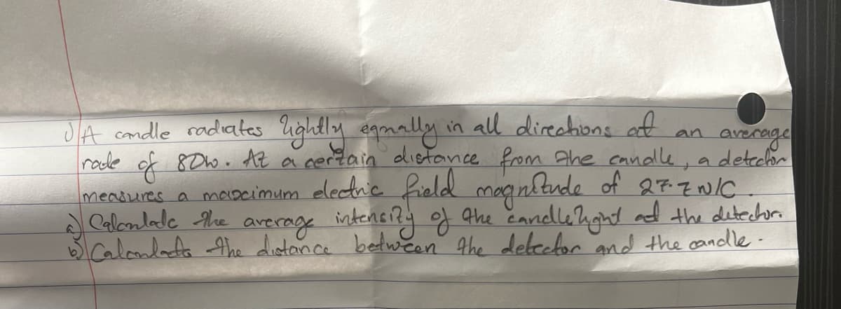 an average
JA candle radiates lightly equally in all directions at
rade of 80w. At a certain distance from the candle, a detector
measures a maximum electric field magnitude of 27-ZNIC
Calculate the average intensity of the candle light at the detector.
Calcondate the distance between the detector and the candle.