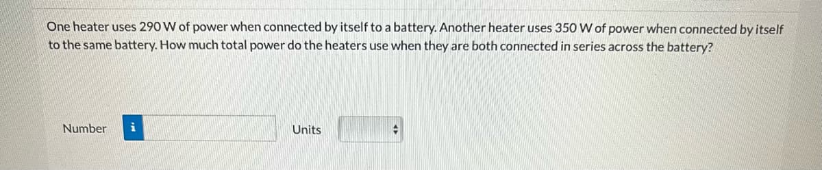 One heater uses 290 W of power when connected by itself to a battery. Another heater uses 350 W of power when connected by itself
to the same battery. How much total power do the heaters use when they are both connected in series across the battery?
Number
Units
+