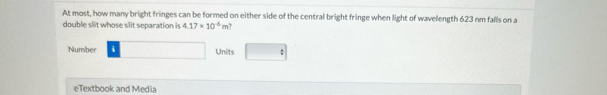At most, how many bright fringes can be formed on either side of the central bright fringe when light of wavelength 623 nm falls on a
double slit whose slit separation is 4.17 x 10 m?
Number
eTextbook and Media
Units