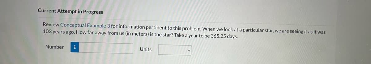 Current Attempt in Progress
Review Conceptual Example 3 for information pertinent to this problem. When we look at a particular star, we are seeing it as it was
103 years ago. How far away from us (in meters) is the star? Take a year to be 365.25 days.
Number i
Units