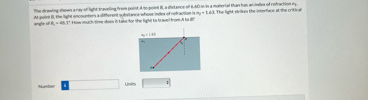 The drawing shows a ray of light traveling from point A to point B, a distance of 6.60 m in a material than has an index of refraction n₁.
At point B, the light encounters a different substance whose index of refraction is n₂ = 1.63. The light strikes the interface at the critical
angle of 8= 48.1°. How much time does it take for the light to travel from A to B?
Number i
Units
*₂= 1.63
#1