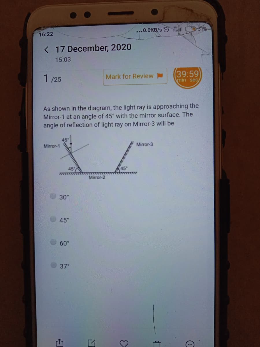 ...0.0KB/s O el O%
16:22
< 17 December, 2020
15:03
1 /25
(39:59)
Mark for Review
min sec
As shown in the diagram, the light ray is approaching the
Mirror-1 at an angle of 45° with the mirror surface. The
angle of reflection of light ray on Mirror-3 will be
Mirror-1
Mirror-3
45
45
Mirror-2
30°
45°
60°
37°
