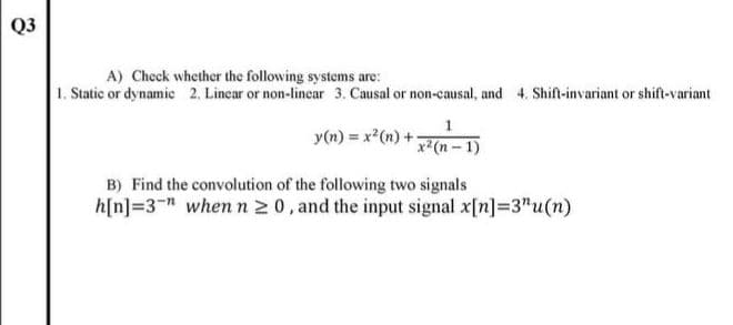 Q3
A) Check whether the following systems are:
1. Static or dynamic 2. Lincar or non-lincar 3. Causal or non-causal, and 4. Shift-invariant or shift-variant
y(n) = x²(n) +
x2(n-1)
B) Find the convolution of the following two signals
h[n]=3" when n 2 0, and the input signal x[n]=3"u(n)
