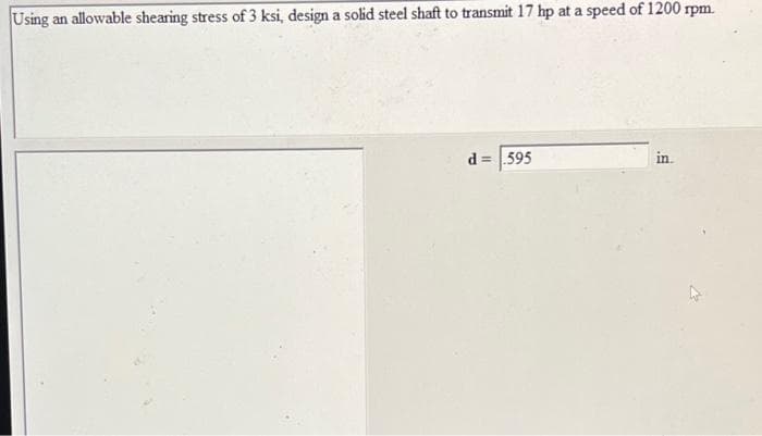 Using an allowable shearing stress of 3 ksi, design a solid steel shaft to transmit 17 hp at a speed of 1200 rpm.
d=595
in.