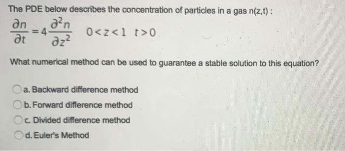 The PDE below describes the concentration of particles in a gas n(z,t):
2²n
0<z<1 t>0
an
at dz2
What numerical method can be used to guarantee a stable solution to this equation?
4-
a. Backward difference method
Ob. Forward difference method
Oc. Divided difference method
d. Euler's Method