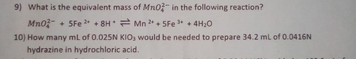 9) What is the equivalent mass of Mn0?- in the following reaction?
Mn0- + 5Fe 2+ + 8H Mn 2+ + 5Fe 3+ + 4H2O
10) How many mL of 0.025N KIO3 would be needed to prepare 34.2 mL of 0.0416N
hydrazine in hydrochloric acid.
