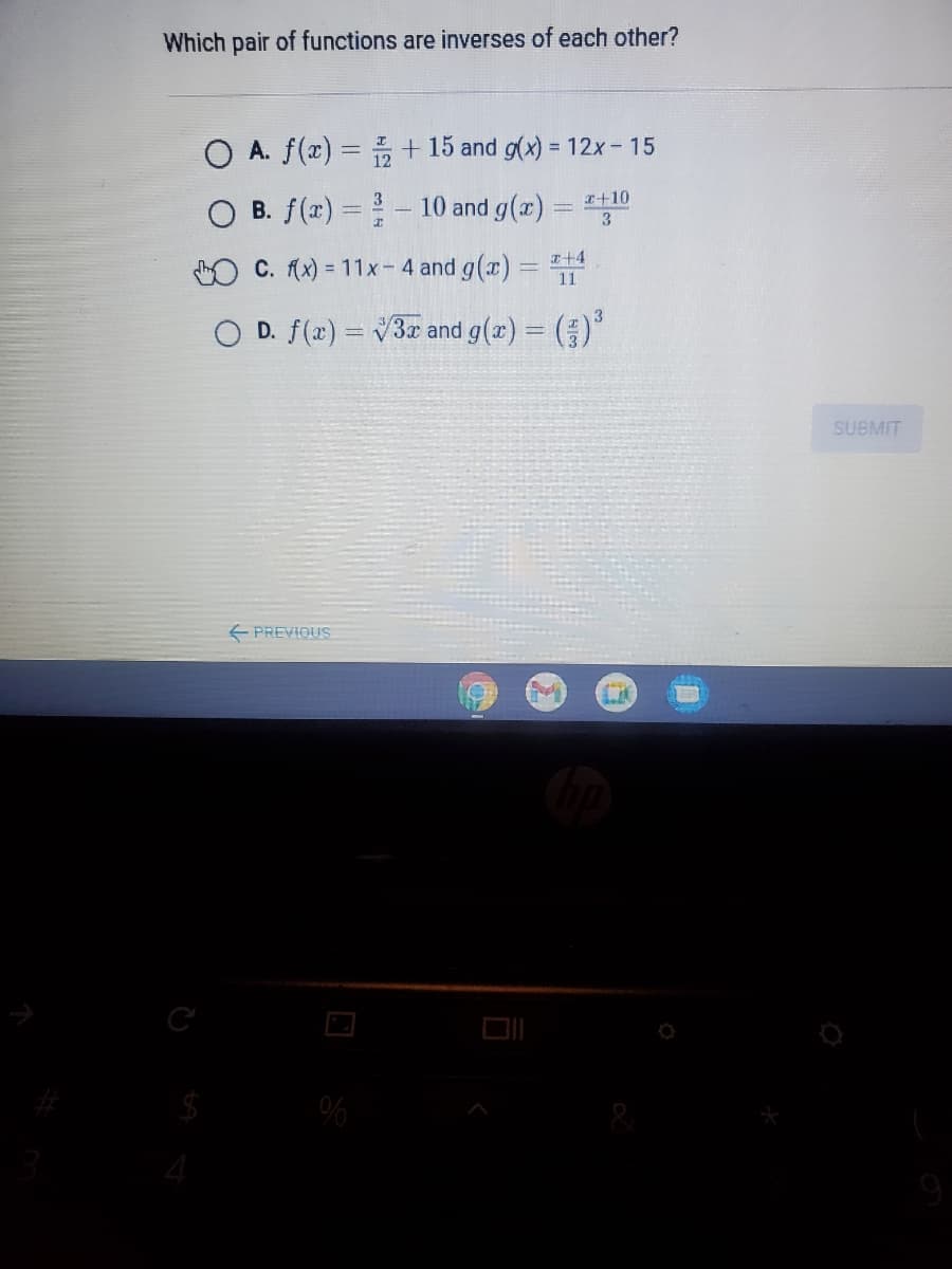 Which pair of functions are inverses of each other?
O A. f(x) = + 15 and g(x) = 12x- 15
I+10
B. f(x) = - 10 and g(x)
%3D
I+4
C. (x) = 11x- 4 and g(x) =
O D. f(x) = V3 and g(x) = ()
SUBMIT
E PREVIOUS
