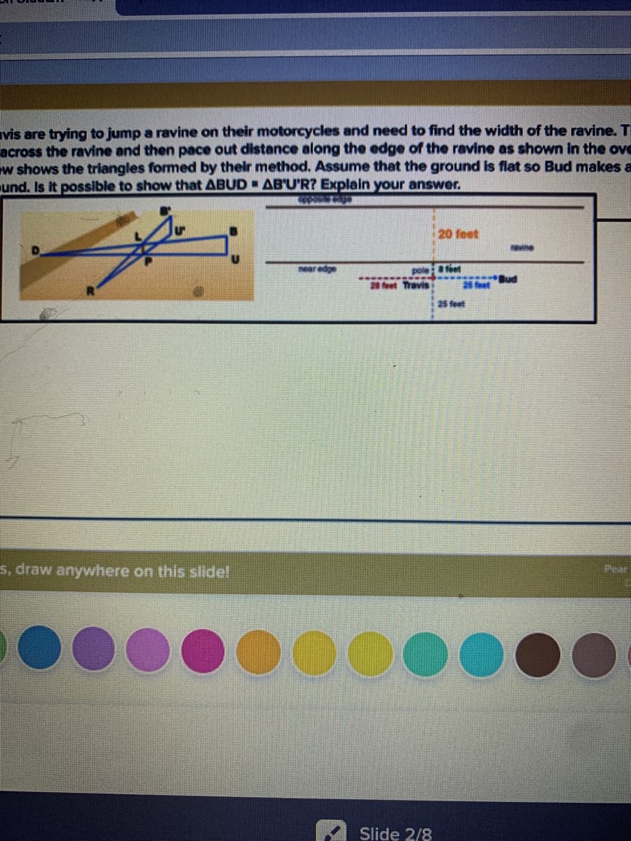 vis are trying to jump a ravine on their motorcycles and need to find the width of the ravine. T
across the ravine and then pace out distance along the edge of the ravine as shown in the ove
w shows the triangles formed by their method. Assume that the ground is flat so Bud makes a
und. Is It possible to show that ABUD AB'U'R? Explain your answer.
20 feet
revine
near edge
poleteet
28 feet Travis
28 foet
25 feet
s, draw anywhere on this siide!
Pear
D0000
Slide 2/8
