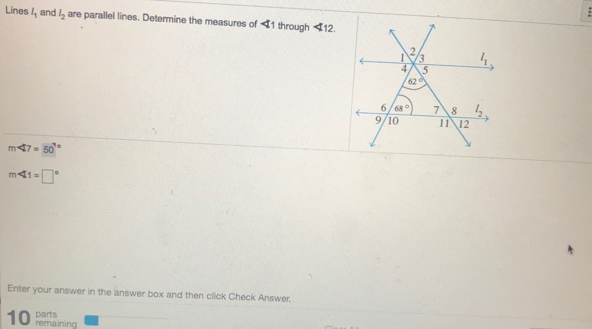 Lines /, and l, are parallel lines. Determine the measures of 41 through <12.
1
3
62
6/68 °
9/10
7 8
11 12
m47 = 50
m41 =
Enter your answer in the answer box and then click Check Answer.
10 parts
remaining
