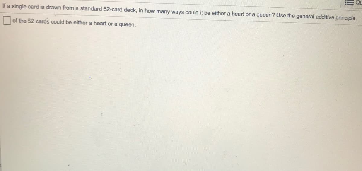 If a single card is drawn from a standard 52-card deck, in how many ways could it be either a heart or a queen? Use the general additive principle.
of the 52 cards could be either a heart or a queen.
