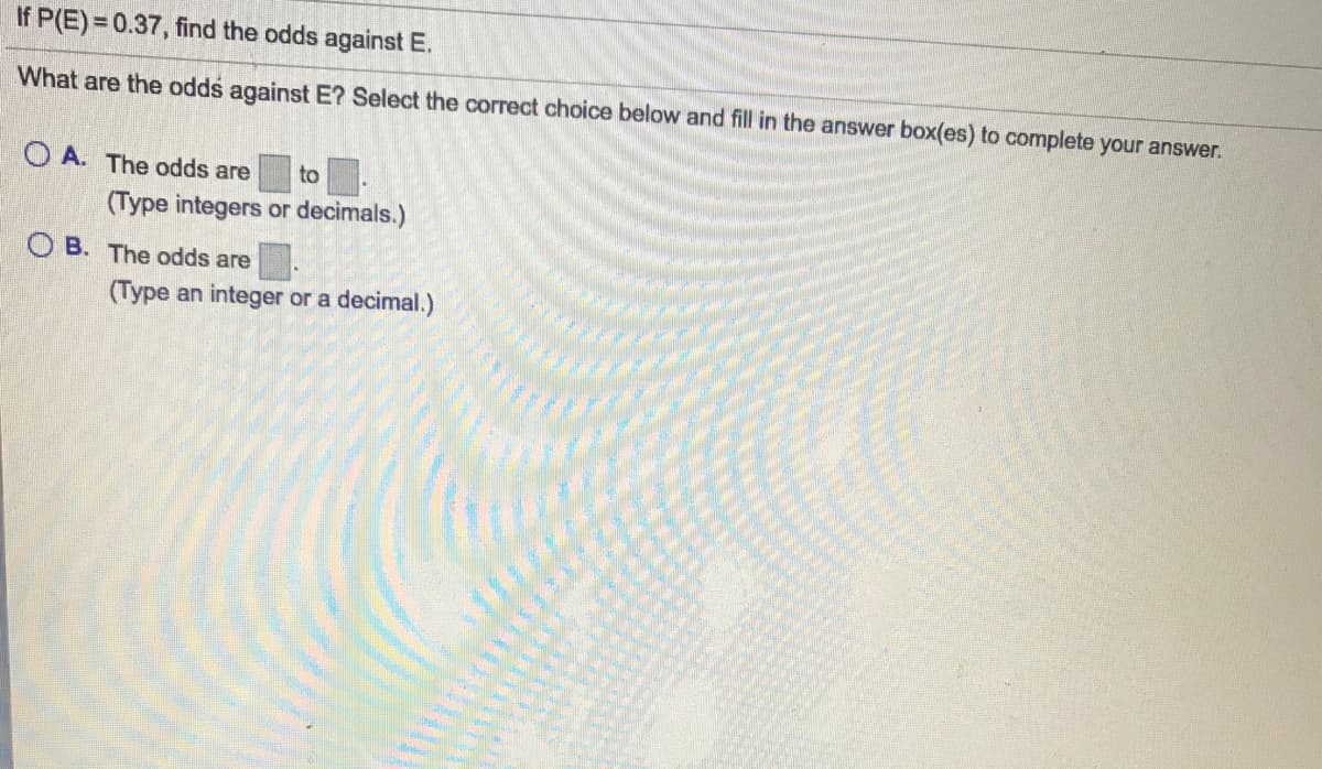 If P(E) = 0.37, find the odds against E.
What are the odds against E? Select the correct choice below and fill in the answer box(es) to complete your answer.
O A. The odds are
to
(Type integers or decimals.)
O B. The odds are
(Type an integer or a decimal.)
