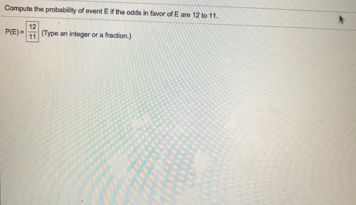 **Problem Statement:**

Compute the probability of event E if the odds in favor of E are 12 to 11.

**Solution:**

To find the probability \( P(E) \) based on given odds:
- Odds in favor of event E are 12 to 11, which means:
  - There are 12 successful outcomes and 11 unsuccessful outcomes.

**Formula:**
\[ P(E) = \frac{\text{Number of successful outcomes}}{\text{Total number of outcomes}} \]

**Calculation:**
\[ P(E) = \frac{12}{12 + 11} = \frac{12}{23} \]

**Answer:**
\[ P(E) = \frac{12}{23} \] 

(Type an integer or a fraction.)