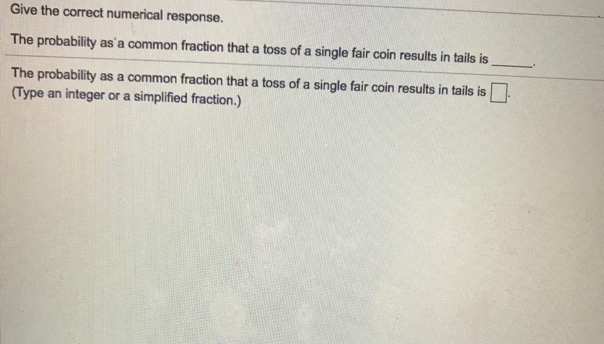 **Give the correct numerical response.**

The probability as a common fraction that a toss of a single fair coin results in tails is ______.

The probability as a common fraction that a toss of a single fair coin results in tails is [ ].  
(Type an integer or a simplified fraction.)