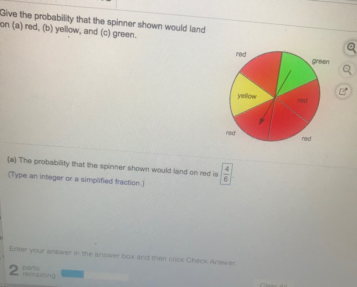 Give the probability that the spinner shown would land
on (a) red, (b) yellow, and (c) green.
red
green
yellow
red
red
red
4.
(a) The probability that the spinner shown would land on red is
(Type an integer or a simplified fraction.)
Enter your answer in the answer box and then click Check Answer.
parts
remaining
Clear All
