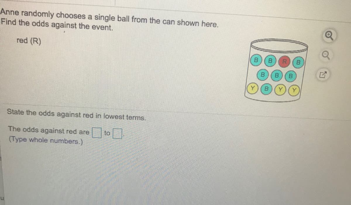 Anne randomly chooses a single ball from the can shown here.
Find the odds against the event.
red (R)
State the odds against red in lowest terms.
The odds against red are
(Type whole numbers.)
to
B)
