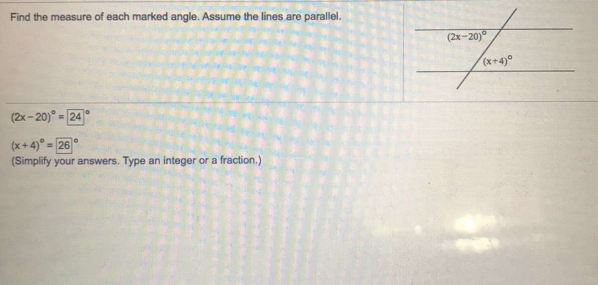 Find the measure of each marked angle. Assume the lines are parallel.
(2х- 20)0
(x+4)°
(2x-20)° = 24
(x+ 4)° = 26
(Simplify your answers. Type an integer or a fraction.)
