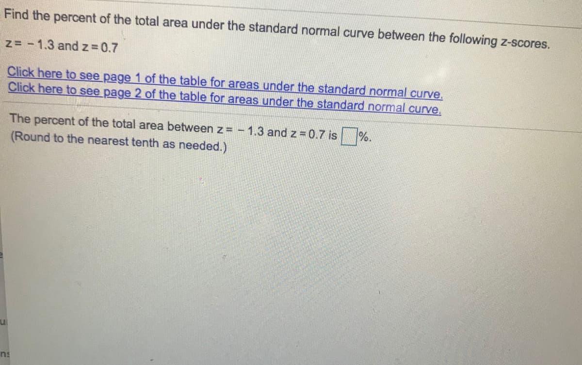 Find the percent of the total area under the standard normal curve between the following z-scores.
z= -1.3 and z 0.7
Click here to see page 1 of the table for areas under the standard normal curve.
Click here to see page 2 of the table for areas under the standard normal curve.
The percent of the total area between z = -1.3 and z 0.7 is %.
(Round to the nearest tenth as needed.)
