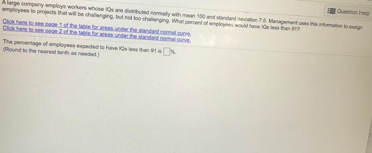 E Question Help
A large company employs workers whose IQs are distributed normally with mean 100 and standard deviation 7.5. Management uses this information to assign
employees to projects that will be challenging, but not too challenging. What percent of employees would have IQs less than 91?
Click here to see page 1 of the table for areas under the standard normal curve.
Click here to see page 2 of the table for areas under the standard normal curve.
The percentage of employees expected to have IQs less than 91 is
(Round to the nearest tenth as needed.)
%.
