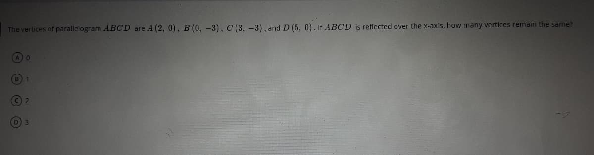 The vertices of parallelogram ABCD are A (2, 0), B (0, -3), C (3, -3), and D (5, 0). If ABCD is reflected over the x-axis, how many vertices remain the same?
A 0
B) 1
3\
