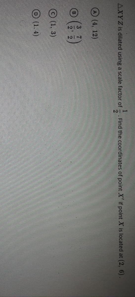 AXYZ is dilated using a scale factor of
. Find the coordinates of point X if point X is located at (2, 6).
(4, 12)
3.
7.
B
© (1, 3)
O (1. 4)
