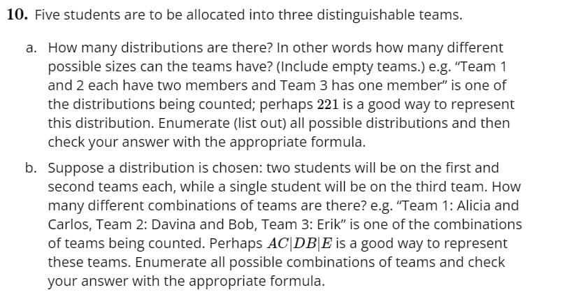 10. Five students are to be allocated into three distinguishable teams.
a. How many distributions are there? In other words how many different
possible sizes can the teams have? (Include empty teams.) e.g. “Team 1
and 2 each have two members and Team 3 has one member" is one of
the distributions being counted; perhaps 221 is a good way to represent
this distribution. Enumerate (list out) all possible distributions and then
check your answer with the appropriate formula.
b. Suppose a distribution is chosen: two students will be on the first and
second teams each, while a single student will be on the third team. How
many different combinations of teams are there? e.g. "Team 1: Alicia and
Carlos, Team 2: Davina and Bob, Team 3: Erik" is one of the combinations
of teams being counted. Perhaps AC|DB|E is a good way to represent
these teams. Enumerate all possible combinations of teams and check
your answer with the appropriate formula.