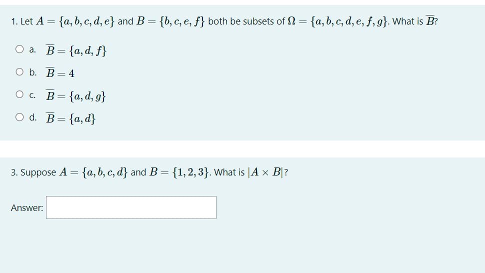 1. Let A = {a, b, c, d, e} and B = {b, c, e, f} both be subsets of N = {a, b, c, d, e, f, g}. What is B?
O a. B= {a, d, f}
O b.
B=4
O C.
B=
O d. B=
= {a,d}
= {a,d,g}
3. Suppose A = {a, b, c, d} and B = {1,2,3}. What is |A × B|?
Answer: