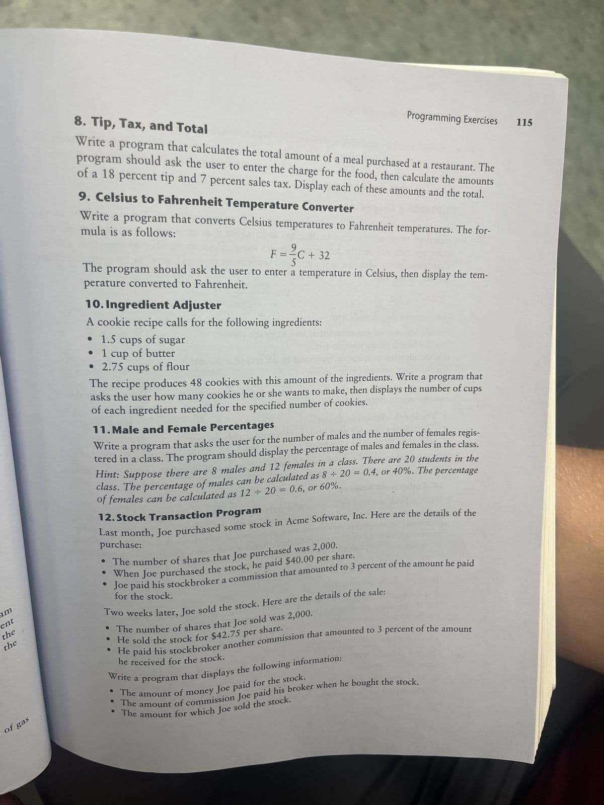 am
ent
the
the
of gas
8. Tip, Tax, and Total
Write a program that calculates the total amount of a meal purchased at a restaurant. The
program should ask the user to enter the charge for the food, then calculate the amounts
of a 18 percent tip and 7 percent sales tax. Display each of these amounts and the total.
9. Celsius to Fahrenheit Temperature Converter
mula is as follows:
Write a program that converts Celsius temperatures to Fahrenheit temperatures. The for-
F = ²C + 32
The program should ask the user to enter a temperature in Celsius, then display the tem-
perature converted to Fahrenheit.
10. Ingredient Adjuster
A
cookie recipe calls for the following ingredients:
1.5 cups of sugar
1 cup of butter
• 2.75 cups of flour
Programming Exercises
• 1.5
that
The recipe produces 48 cookies with this amount of the ingredients. Write a program
asks the user how many cookies he or she wants to make, then displays the number of cups
of each ingredient needed for the specified number of cookies.
11. Male and Female Percentages
Write a program that asks the user for the number of males and the number of females regis-
tered in a class. The program should display the percentage of males and females in the class.
Hint: Suppose there are 8 males and 12 females in a class. There are 20 students in the
class. The percentage of males can be calculated as 8 ÷ 20 = 0.4, or 40%. The percentage
of females can be calculated as 12 + 20 = 0.6, or 60%.
12. Stock Transaction Program
Last month, Joe purchased some stock in Acme Software, Inc. Here are the details of the
purchase:
• The number of shares that Joe purchased was 2,000.
• When Joe purchased the stock, he paid $40.00 per share.
Joe paid his stockbroker a commission that amounted to 3 percent of the amount he paid
for the stock.
Two weeks later, Joe sold the stock. Here are the details of the sale:
• The number of shares that Joe sold was 2,000.
• He sold the stock for $42.75 per share.
• He paid his stockbroker another commission that amounted to 3 percent of the amount
he received for the stock.
Write a
program that displays the following information:
The amount of money Joe paid for the stock.
The amount of commission Joe paid his broker when he bought the stock.
• The amount for which Joe sold the stock.
115