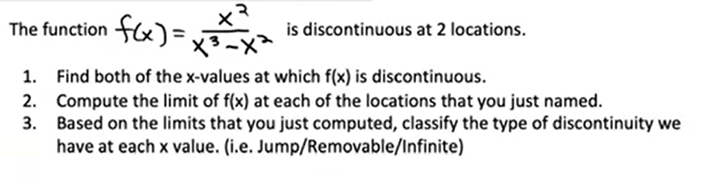 The function fx) =
ャマ
is discontinuous at 2 locations.
1. Find both of the x-values at which f(x) is discontinuous.
2. Compute the limit of f(x) at each of the locations that you just named.
Based on the limits that you just computed, classify the type of discontinuity we
have at each x value. (i.e. Jump/Removable/Infinite)
3.
