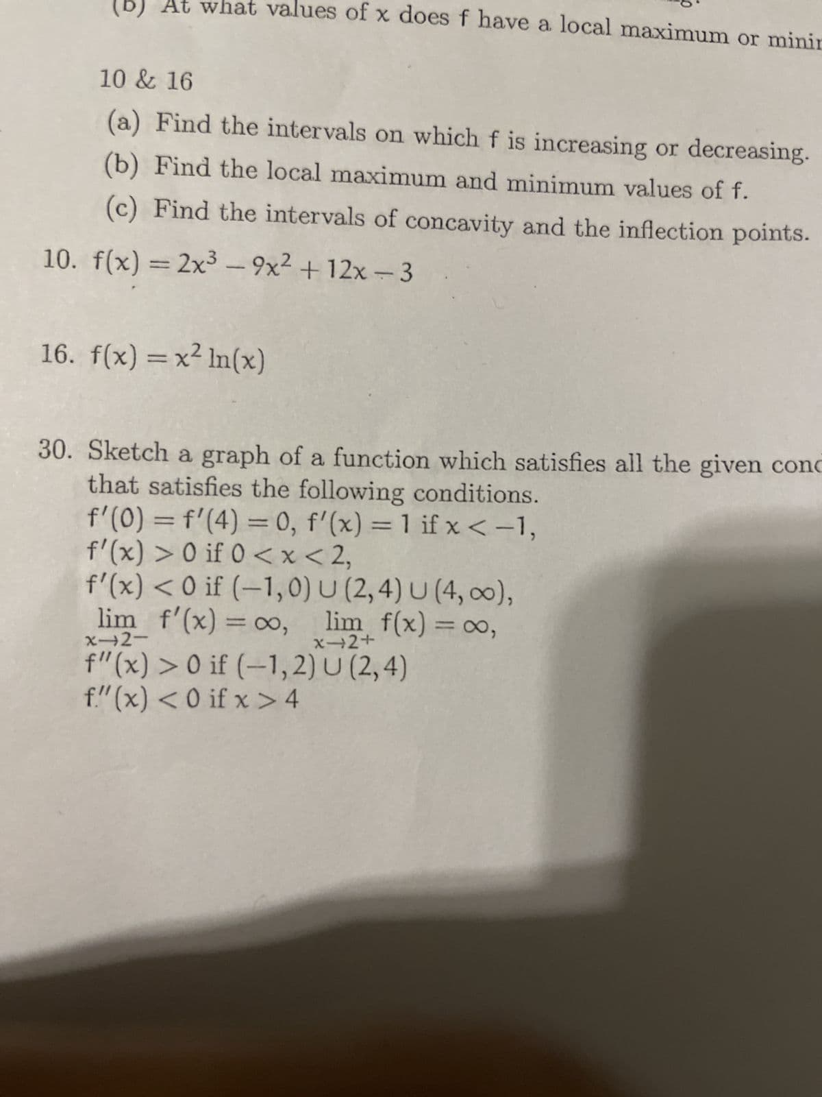 (D)
what values of x does f have a local maximum or minin
10 & 16
(a) Find the intervals on which f is increasing or decreasing.
(b) Find the local maximum and minimum values of f.
(c) Find the intervals of concavity and the inflection points.
10. f(x) = 2x³-9x² + 12x-3
16. f(x) = x² ln(x)
30. Sketch a graph of a function which satisfies all the given conc
that satisfies the following conditions.
f'(0) = f'(4) = 0, f'(x) = 1 if x < -1,
f'(x) > 0 if 0 < x < 2,
f'(x) < 0 if (-1,0) U (2,4) U (4, ∞0),
lim_ f'(x) = ∞o, lim f(x) = ∞,
x-2-
f"(x) > 0 if (-1,2) U (2,4)
f(x) < 0 if x>4