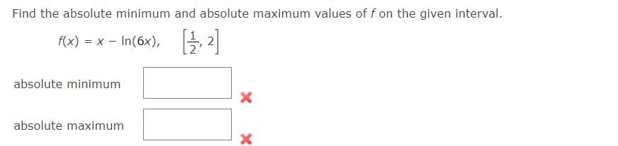 Find the absolute minimum and absolute maximum values of f on the given interval.
f(x) = x - In (6x), [1,2]
absolute minimum
absolute maximum
X
X