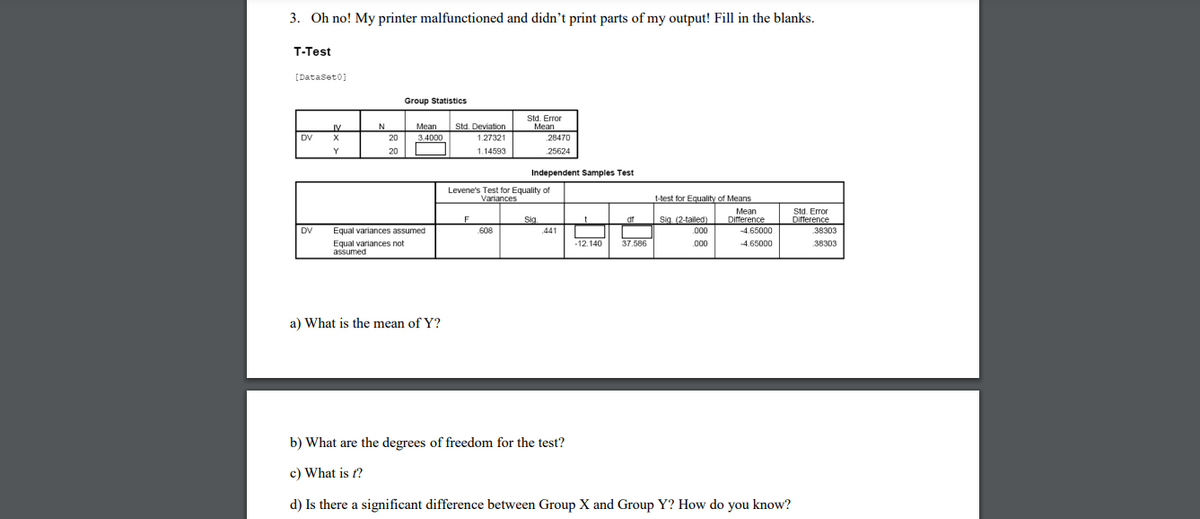 3. Oh no! My printer malfunctioned and didn't print parts of my output! Fill in the blanks.
T-Test
[Dataset0]
Group Statistics
Std. Error
N
Mean
Std. Deviation
Mean
28470
IV
DV
20
3.4000
1.27321
Y
20
1.14593
25624
Independent Samples Test
Levene's Test for Equality of
Variances
t-test for Eguality of Means
Std. Error
Difference
Мean
Sig.
df
Sig (2-taled)
Difference
DV
Equal variances assumed
608
441
.000
-4.65000
38303
-12,140
37.586
Equal variances not
assumed
.00
4.65000
38303
a) What is the mean of Y?
b) What are the degrees of freedom for the test?
c) What is f?
d) Is there a significant difference between Group X and Group Y? How do you know?
