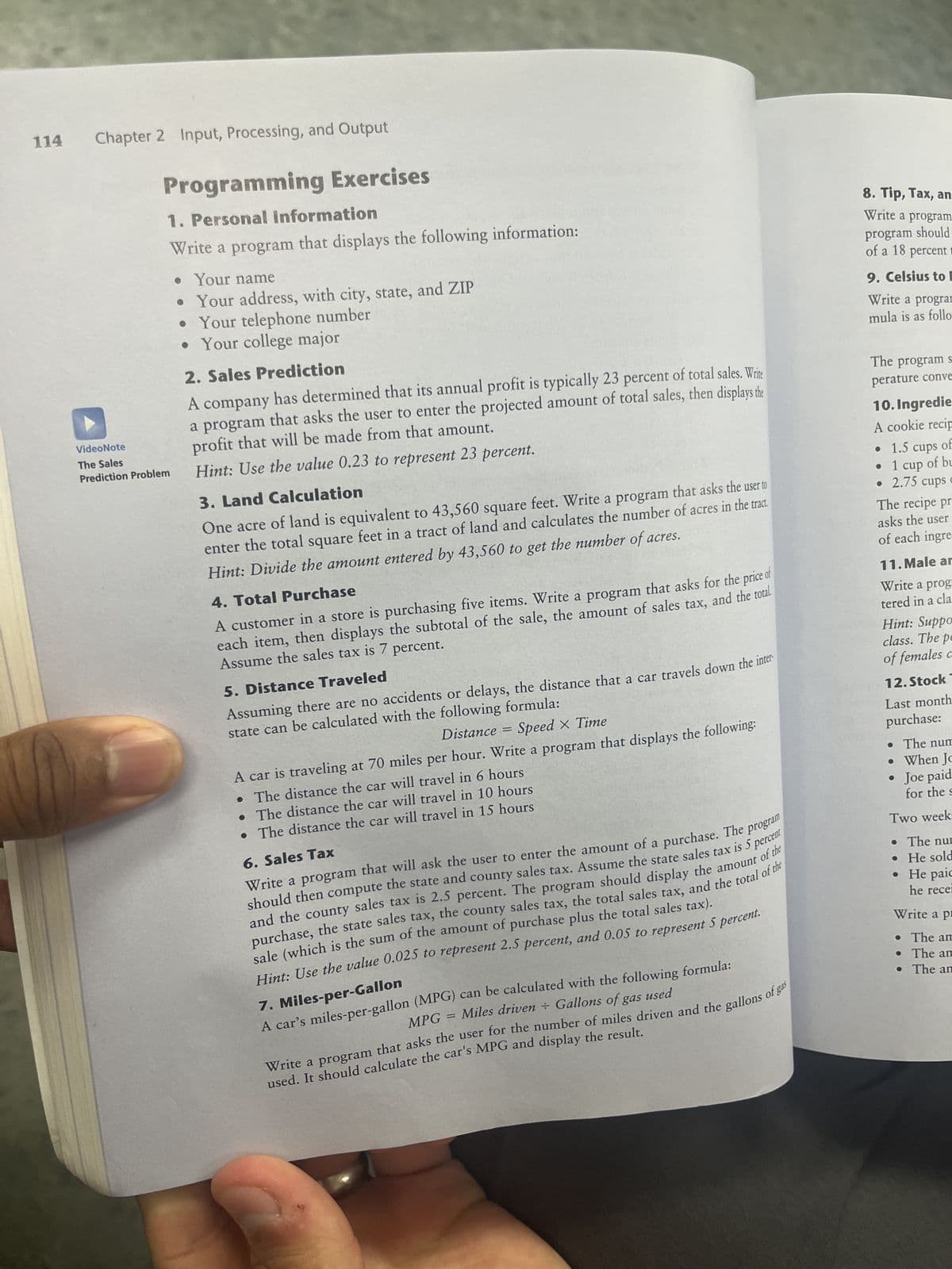 114
Chapter 2 Input, Processing, and Output
Programming Exercises
1. Personal Information
Write a program that displays the following information:
VideoNote
The Sales
Prediction Problem
. Your name
• Your address, with city, state, and ZIP
• Your telephone number
• Your college major
2. Sales Prediction
A company has determined that its annual profit is typically 23 percent of total sales. Write
a program that asks the user to enter the projected amount of total sales, then displays the
profit that will be made from that amount.
Hint: Use the value 0.23 to represent 23 percent.
3. Land Calculation
One acre of land is equivalent to 43,560 square feet. Write a program that asks the user to
enter the total square feet in a tract of land and calculates the number of acres in the tract.
Hint: Divide the amount entered by 43,560 to get the number of acres.
4. Total Purchase
A customer in a store is purchasing five items. Write a program that asks for the price of
each item, then displays the subtotal of the sale, the amount of sales tax, and the total
Assume the sales tax is 7 percent.
5. Distance Traveled
Assuming there are no accidents or delays, the distance that a car travels down the inter
state can be calculated with the following formula:
Distance =
Speed x Time
A car is traveling at 70 miles per hour. Write a program that displays the following:
. The distance the car will travel in 6 hours
. The distance the car will travel in 10 hours
. The distance the car will travel in 15 hours
6. Sales Tax
Write a program that will ask the user to enter the amount of a purchase. The program
should then compute the state and county sales tax. Assume the state sales tax is 5 percent
and the county sales tax is 2.5 percent. The program should display the amount of the
purchase, the state sales tax, the county sales tax, the total sales tax, and the total of the
sale (which is the sum of the amount of purchase plus the total sales tax).
Hint: Use the value 0.025 to represent 2.5 percent, and 0.05 to represent 5 percent.
7. Miles-per-Gallon
A car's miles-per-gallon (MPG) can be calculated with the following formula:
MPG = Miles driven + Gallons of gas used
Write a program that asks the user for the number of miles driven and the gallons of gas
used. It should calculate the car's MPG and display the result.
8. Tip, Tax, an
Write a program
program should
of a 18 percent
9. Celsius to E
Write a program
mula is as follo
The program s
perature conve
10. Ingredie
A cookie recip
•
1.5 cups of
• 1 cup of bu
2.75 cups c
The recipe pr
asks the user
of each ingre
11. Male ar
Write a prog
tered in a cla
Hint: Suppo
class. The pe
of females c
12. Stock
Last month
purchase:
. The num
• When Jo
• Joe paid
for the s
Two week-
The num
• He sold
He paic
he rece
Write a pr
. The am
. The am
. The an