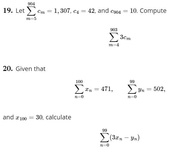 **Educational Website Transcription**

---

### Problem 19:

Given:
\[
\sum_{m=5}^{904} c_m = 1,307, \quad c_4 = 42, \quad \text{and} \quad c_{904} = 10.
\]

Compute:
\[
\sum_{m=4}^{903} 3c_m
\]

### Problem 20:

Given that:
\[
\sum_{n=0}^{100} x_n = 471, \quad \sum_{n=0}^{99} y_n = 502,
\]

and \( x_{100} = 30 \).

Calculate:
\[
\sum_{n=0}^{99} (3x_n - y_n)
\]

--- 

### Explanation of Symbols:

1. **Summation (\(\sum\))**: Represents the sum of terms over a specified range.
2. **Variables (\(c_m, x_n, y_n\))**: Represent sequences or series of numbers associated with indices \(m\) and \(n\).
3. **Index of Summation**: \(m\) ranges from 4 to 903, and \(n\) ranges from 0 to 99.

The problems require calculating sums of expressions involving these indices and conditions.