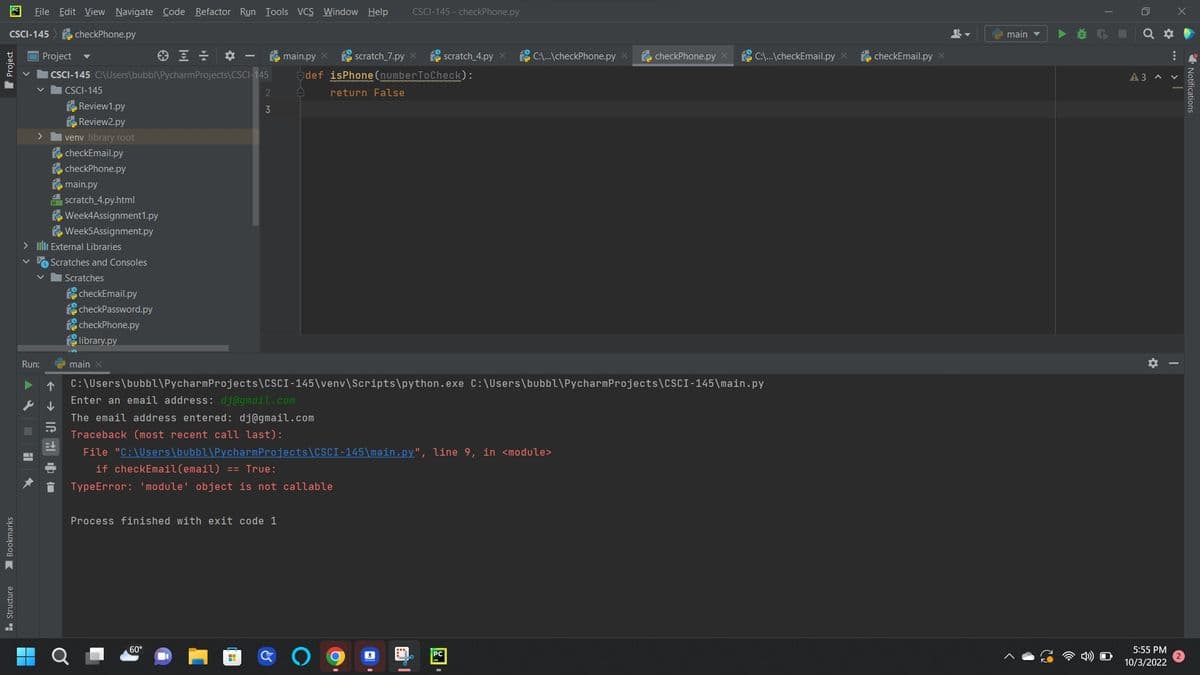 File Edit View Navigate Code Refactor Run Tools VCS Window Help CSCI-145-checkPhone.py
CSCI-145 checkPhone.py
Bookmarks
Structure
Project
ICSCI-145 C:\Users\bubbl\Pycharm Projects\CSCI-145
|CSCI-145
>
H
Review1.py
Review2.py
venv library root
checkEmail.py
checkPhone.py
main.py
H scratch_4.py.html
> IIII External Libraries
Run:
▶ 个
Week4Assignment1.py
Week5Assignment.py
Scratches and Consoles
Scratches
checkEmail.py
checkPassword.py
checkPhone.py
library.py
main X
2
3
C:\Users\bubbl\Pycharm
Enter an email address: dj@gmail.com
main.py X scratch_7.py X scratch_4.py
def isPhone (numberToCheck):
A
return False
The email address entered: dj@gmail.com
Traceback (most recent call last):
60°
Process finished with exit code 1
Projects\CSCI-145\venv\Scripts\python.exe C:\Users\bubbl\Pycharm Projects\CSCI-145\main.py
File "C:\Users\bubbl\PycharmProjects\CSCI-145\main.py", line 9, in <module>
if checkEmail (email) == True:
TypeError: 'module' object is not callable
H
C:\...\checkPhone.py X
I
checkPhone.py
C:\...\checkEmail.py X
checkEmail.py x
main
▶
Q
A 3
X
5:55 PM
10/3/2022
:
A V
Notifications