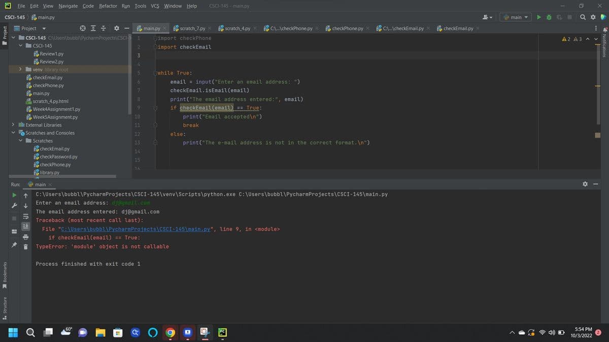 CSCI-145
Bookmarks
Structure
File Edit View Navigate Code Refactor Run Tools VCS Window Help
main.py
Project
ICSCI-145 C:\Users\bubbl\Pycharm Projects\CSCI-1 1
|CSCI-145
2
3
4
5
H
>
Review1.py
Review2.py
venv library root
checkEmail.py
checkPhone.py
main.py
H scratch_4.py.html
> IIII External Libraries
Run:
▶ 个
Week4Assignment1.py
Week5Assignment.py
Scratches and Consoles
Scratches
checkEmail.py
checkPassword.py
checkPhone.py
library.py
main X
6
7
8
9
C:\Users\bubbl\Pycharm
Enter an email address: dj@gmail.com
60°
main.py
scratch_7.py X
import checkPhone
import checkEmail
Process finished with exit code 1
H
while True:
10
11 A
12
13
14
15
1.6
F
The email address entered: dj@gmail.com
Traceback (most recent call last):
A
break
CSCI-145-main.py
else:
email=input("Enter an email address: ")
checkEmail.isEmail (email)
print("The email address entered:", email)
if checkEmail(email) == True:
print("Email accepted\n")
scratch_4.py
C:\...\checkPhone.py X
Projects\CSCI-145\venv\Scripts\python.exe C:\Users\bubbl\Pycharm Projects\CSCI-145\main.py
File "C:\Users\bubbl\PycharmProjects\CSCI-145\main.py", line 9, in <module>
if checkEmail (email) == True:
TypeError: 'module' object is not callable
I
print("The e-mail address is not in the correct format.\n")
checkPhone.py X
C:\...\checkEmail.py x
checkEmail.py x
main
Q
A2 A3
✶
X
A V
5:54 PM
10/3/2022
:
Notifications