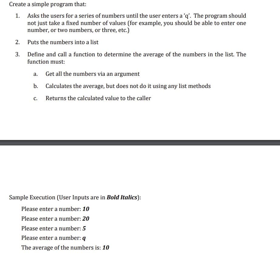 Create a simple program that:
1. Asks the users for a series of numbers until the user enters a 'q'. The program should
not just take a fixed number of values (for example, you should be able to enter one
number, or two numbers, or three, etc.)
Puts the numbers into a list
Define and call a function to determine the average of the numbers in the list. The
function must:
Get all the numbers via an argument
Calculates the average, but does not do it using any list methods
Returns the calculated value to the caller
2.
3.
a.
b.
C.
Sample Execution (User Inputs are in Bold Italics):
Please enter a number: 10
Please enter a number: 20
Please enter a number: 5
Please enter a number: q
The average of the numbers is: 10