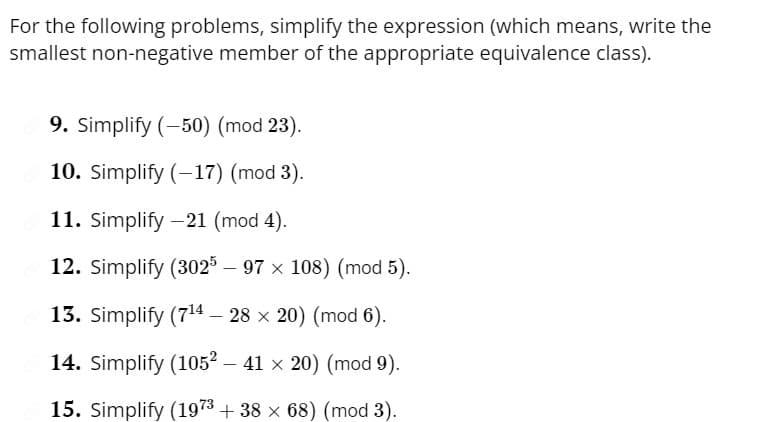 For the following problems, simplify the expression (which means, write the
smallest non-negative member of the appropriate equivalence class).
9. Simplify (-50) (mod 23).
10. Simplify (-17) (mod 3).
11. Simplify -21 (mod 4).
12. Simplify (3025 – 97 × 108) (mod 5).
13. Simplify (7¹4- 28 x 20) (mod 6).
14. Simplify (1052 - 41 × 20) (mod 9).
15. Simplify (1973 + 38 × 68) (mod 3).