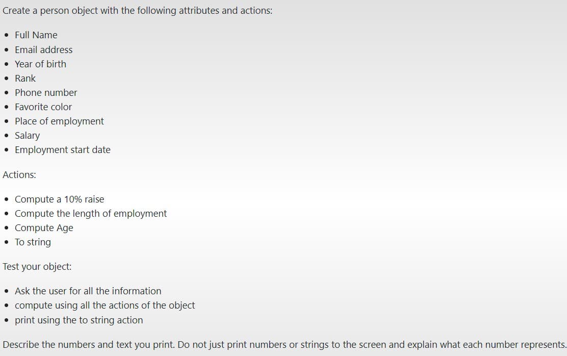 Create a person object with the following attributes and actions:
Full Name
Email address
· Year of birth
• Rank
• Phone number
• Favorite color
• Place of employment
● Salary
• Employment start date
Actions:
• Compute a 10% raise
• Compute the length of employment
Compute Age
●
• To string
Test your object:
• Ask the user for all the information
• compute using all the actions of the object
• print using the to string action
Describe the numbers and text you print. Do not just print numbers or strings to the screen and explain what each number represents.